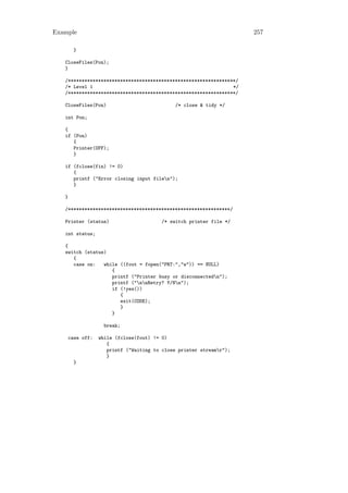 Example                                                              257

       }

   CloseFiles(Pon);
   }

   /*************************************************************/
   /* Level 1                                                   */
   /*************************************************************/

   CloseFiles(Pon)                           /* close & tidy */

   int Pon;

   {
   if (Pon)
      {
      Printer(OFF);
      }

   if (fclose(fin) != 0)
      {
      printf ("Error closing input filen");
      }

   }

   /***********************************************************/

   Printer (status)                     /* switch printer file */

   int status;

   {
   switch (status)
      {
      case on:   while ((fout = fopen("PRT:","w")) == NULL)
                    {
                    printf ("Printer busy or disconnectedn");
                    printf ("nnRetry? Y/Nn");
                    if (!yes())
                       {
                       exit(CODE);
                       }
                    }

                  break;

    case off:    while (fclose(fout) != 0)
                    {
                    printf ("Waiting to close printer streamr");
                    }
       }
 