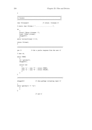 258                                                 Chapter 25: Files and Devices

      }

      /***********************************************************/
      /* Toolkit                                                 */
      /***********************************************************/

      char *filename()                        /* return   filename */

      { static char *filenm = "........................";

      do
         {
         printf ("Enter filename :");
         scanf ("%24s",filenm);
         skipgarb();
         }
      while (strlen(filenm) == 0);

      return (filenm);
      }

      /*************************************************************/

      yes ()               /* Get a yes/no response from the user */

      { char ch;

      while (TRUE)
         {
         ch = getchar();
         skipgarb();

           switch (ch)
              {
              case ’y’ : case ’Y’ : return (TRUE);
              case ’n’ : case ’N’ : return (FALSE);
              }
           }
      }

      /*************************************************************/

      skipgarb()                  /* skip garbage corrupting input */

      {
      while (getchar() != ’n’)
         {
         }
      }

                                  /* end */
 