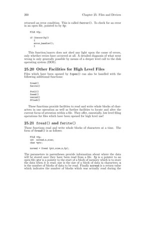 260                                            Chapter 25: Files and Devices

returned an error condition. This is called ferror(). To check for an error
in an open ﬁle, pointed to by fp:

      FILE *fp;

      if (ferror(fp))
         {
         error_handler();
         }

   This function/macro does not shed any light upon the cause of errors,
only whether errors have occurred at all. A detailed diagnosis of what went
wrong is only generally possible by means of a deeper level call to the disk
operating system (DOS).

25.20 Other Facilities for High Level Files
Files which have been opened by fopen() can also be handled with the
following additional functions:

      fread()
      fwrite()

      ftell()
      fseek()
      rewind()
      fflush()

   These functions provide facilities to read and write whole blocks of char-
acters in one operation as well as further facilities to locate and alter the
current focus of attention within a ﬁle. They oﬀer, essentially, low level ﬁling
operations for ﬁles which have been opened for high level use!

25.21 fread() and fwrite()
These functions read and write whole blocks of characters at a time. The
form of fread() is as follows:

      FILE *fp;
      int noread,n,size;
      char *ptr;

      noread = fread (ptr,size,n,fp);

The parameters in parentheses provide information about where the data
will be stored once they have been read from a ﬁle. fp is a pointer to an
open ﬁle; ptr is a pointer to the start of a block of memory which is to store
the data when it is read; size is the size of a block of data in characters; n
is the number of blocks of data to be read. Finally noread is a return value
which indicates the number of blocks which was actually read during the
 
