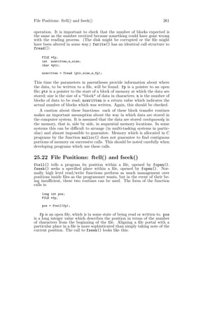 File Positions: ftell() and fseek()                                        261

operation. It is important to check that the number of blocks expected is
the same as the number received because something could have gone wrong
with the reading process. (The disk might be corrupted or the ﬁle might
have been altered in some way.) fwrite() has an identical call structure to
fread():

    FILE *fp;
    int nowritten,n,size;
    char *ptr;

    nowritten = fread (ptr,size,n,fp);

This time the parameters in parentheses provide information about where
the data, to be written to a ﬁle, will be found. fp is a pointer to an open
ﬁle; ptr is a pointer to the start of a block of memory at which the data are
stored; size is the size of a "block" of data in characters; n is the number of
blocks of data to be read; nowritten is a return value which indicates the
actual number of blocks which was written. Again, this should be checked.
   A caution about these functions: each of these block transfer routines
makes an important assumption about the way in which data are stored in
the computer system. It is assumed that the data are stored contiguously in
the memory, that is, side by side, in sequential memory locations. In some
systems this can be diﬃcult to arrange (in multi-tasking systems in partic-
ular) and almost impossible to guarantee. Memory which is allocated in C
programs by the function malloc() does not guarantee to ﬁnd contiguous
portions of memory on successive calls. This should be noted carefully when
developing programs which use these calls.

25.22 File Positions: ftell() and fseek()
ftell() tells a program its position within a ﬁle, opened by fopen().
fseek() seeks a speciﬁed place within a ﬁle, opened by fopen(). Nor-
mally high level read/write functions perform as much management over
positions inside ﬁles as the programmer wants, but in the event of their be-
ing insuﬃcient, these two routines can be used. The form of the function
calls is:

    long int pos;
    FILE *fp;

    pos = ftell(fp);

    fp is an open ﬁle, which is in some state of being read or written to. pos
is a long integer value which describes the position in terms of the number
of characters from the beginning of the ﬁle. Aligning a ﬁle portal with a
particular place in a ﬁle is more sophisticated than simply taking note of the
current position. The call to fseek() looks like this:
 