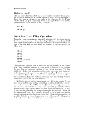 File descriptors                                                           263

25.24 fflush()
This is a macro/function which can be used on ﬁles which have been opened
for writing or appending. It ﬂushes the output buﬀer which means that it
forces the characters in the output buﬀer to be written to the ﬁle. If used
on ﬁles which are open for reading, it causes the input buﬀer to be emptied
(assuming that this is allowed at all). Example:

    FILE *fp;

    fflush(fp);



25.25 Low Level Filing Operations
Normally a programmer can get away with using the high level input/output
functions, but there may be times when C’s predilection for handling all high
level input/output as text ﬁles, becomes a nuisance. A program can then use
a set of low level I/O functions which are provided by the standard library.
These are:

    open()
    close()
    creat()
    read()
    write()
    rename()
    unlink()/remove()
    lseek()

These low level routines work on the operating system’s end of the ﬁle por-
tals. They should be regarded as being advanced features of the language
because they are dangerous routines for bug ridden programs. The data
which they deal with is untranslated: that is, no conversion from characters
to ﬂoating point or integers or any type at all take place. Data are treated as
a raw stream of bytes. Low level functions should not be used on any ﬁle at
the same time as high level routines, since high level ﬁle handling functions
often make calls to the low level functions.
    Working at the low level, programs can create, delete and rename ﬁles but
they are restricted to the reading and writing of untranslated data: there are
no functions such as fprintf() or fscanf() which make type conversions.
As well as the functions listed above a local operating system will doubtless
provide special function calls which enable a programmer to make the most
of the facilities oﬀered by the particular operating environment. These will
be documented, either in a compiler manual, or in an operating system
manual, depending upon the system concerned. (They might concern special
graphics facilities or windowing systems or provide ways of writing special
system dependent data to disk ﬁles, such as date/time stamps etc.)
 