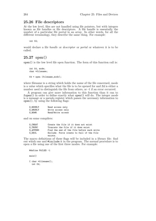264                                               Chapter 25: Files and Devices

25.26 File descriptors
At the low level, ﬁles are not handled using ﬁle pointers, but with integers
known as ﬁle handles or ﬁle descriptors. A ﬁle handle is essentially the
number of a particular ﬁle portal in an array. In other words, for all the
diﬀerent terminology, they describe the same thing. For example:

      int fd;

would declare a ﬁle handle or descriptor or portal or whatever it is to be
called.

25.27 open()
open() is the low level ﬁle open function. The form of this function call is:

      int fd, mode;
      char *filename;

      fd = open (filename,mode );

where ﬁlename is a string which holds the name of the ﬁle concerned, mode
is a value which speciﬁes what the ﬁle is to be opened for and fd is either a
number used to distinguish the ﬁle from others, or -1 if an error occurred.
    A program can give more information to this function than it can to
fopen() in order to deﬁne exactly what open() will do. The integer mode
is a message or a pseudo register which passes the necessary information to
open(), by using the following ﬂags:

      O_RDONLY          Read access only
      O_WRONLY          Write access only
      O_RDWR            Read/Write access

and on some compilers:

      O_CREAT           Create the file if it does not exist
      O_TRUNC           Truncate the file if it does exist
      O_APPEND          Find the end of the file before each write
      O_EXCL            Exclude. Force create to fail if the file
                        exists.
The macro deﬁnitions of these ﬂags will be included in a library ﬁle: ﬁnd
out which one and #include it in the program. The normal procedure is to
open a ﬁle using one of the ﬁrst three modes. For example:

      #define FAILED -1

      main()

      { char *filename();
        int fd;
 
