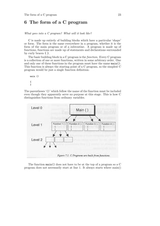 The form of a C program                                                    23

6 The form of a C program

What goes into a C program? What will it look like?

    C is made up entirely of building blocks which have a particular ‘shape’
or form. The form is the same everywhere in a program, whether it is the
form of the main program or of a subroutine. A program is made up of
functions, functions are made up of statements and declarations surrounded
by curly braces { }.
    The basic building block in a C program is the function. Every C program
is a collection of one or more functions, written in some arbitrary order. One
and only one of these functions in the program must have the name main().
This function is always the starting point of a C program, so the simplest C
program would be just a single function deﬁnition:

    main ()

    {
    }

The parentheses ‘()’ which follow the name of the function must be included
even though they apparently serve no purpose at this stage. This is how C
distinguishes functions from ordinary variables.




   The function main() does not have to be at the top of a program so a C
program does not necessarily start at line 1. It always starts where main()
 