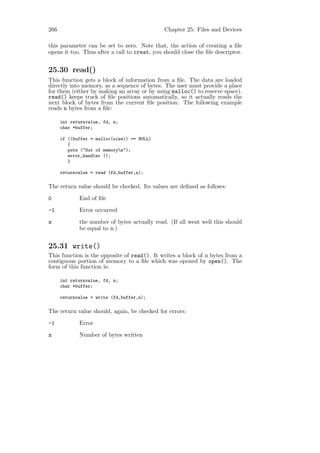 266                                           Chapter 25: Files and Devices

this parameter can be set to zero. Note that, the action of creating a ﬁle
opens it too. Thus after a call to creat, you should close the ﬁle descriptor.


25.30 read()
This function gets a block of information from a ﬁle. The data are loaded
directly into memory, as a sequence of bytes. The user must provide a place
for them (either by making an array or by using malloc() to reserve space).
read() keeps track of ﬁle positions automatically, so it actually reads the
next block of bytes from the current ﬁle position. The following example
reads n bytes from a ﬁle:

      int returnvalue, fd, n;
      char *buffer;

      if ((buffer = malloc(size)) == NULL)
         {
         puts ("Out of memoryn");
         error_handler ();
         }

      returnvalue = read (fd,buffer,n);

The return value should be checked. Its values are deﬁned as follows:

0            End of ﬁle

-1           Error occurred

n            the number of bytes actually read. (If all went well this should
             be equal to n.)


25.31 write()
This function is the opposite of read(). It writes a block of n bytes from a
contiguous portion of memory to a ﬁle which was opened by open(). The
form of this function is:

      int returnvalue, fd, n;
      char *buffer;

      returnvalue = write (fd,buffer,n);

The return value should, again, be checked for errors:

-1           Error

n            Number of bytes written
 