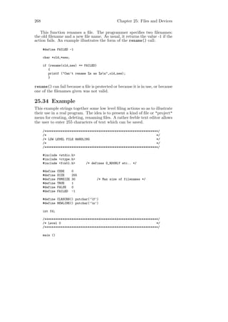 268                                              Chapter 25: Files and Devices

   This function renames a ﬁle. The programmer speciﬁes two ﬁlenames:
the old ﬁlename and a new ﬁle name. As usual, it returns the value -1 if the
action fails. An example illustrates the form of the rename() call:

      #define FAILED -1

      char *old,*new;

      if (rename(old,new) == FAILED)
         {
         printf ("Can’t rename %s as %sn",old,new);
         }

rename() can fail because a ﬁle is protected or because it is in use, or because
one of the ﬁlenames given was not valid.

25.34 Example
This example strings together some low level ﬁling actions so as to illustrate
their use in a real program. The idea is to present a kind of ﬁle or "project"
menu for creating, deleting, renaming ﬁles. A rather feeble text editor allows
the user to enter 255 characters of text which can be saved.

      /***************************************************************/
      /*                                                             */
      /* LOW LEVEL FILE HANDLING                                     */
      /*                                                             */
      /***************************************************************/

      #include <stdio.h>
      #include <ctype.h>
      #include <fcntl.h>        /* defines O_RDONLY etc.. */

      #define   CODE      0
      #define   SIZE      255
      #define   FNMSIZE   30          /* Max size of filenames */
      #define   TRUE      1
      #define   FALSE     0
      #define   FAILED    -1

      #define CLRSCRN() putchar(’f’)
      #define NEWLINE() putchar(’n’)

      int fd;

      /***************************************************************/
      /* Level 0                                                     */
      /***************************************************************/

      main ()
 