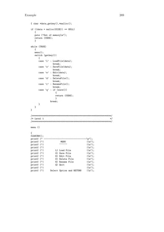 Example                                                              269

   { char *data,getkey(),*malloc();

   if ((data = malloc(SIZE)) == NULL)
      {
      puts ("Out of memoryn");
      return (CODE);
      }

   while (TRUE)
      {
      menu();
      switch (getkey())
         {
         case ’l’ : LoadFile(data);
                    break;
         case ’s’ : SaveFile(data);
                    break;
         case ’e’ : Edit(data);
                    break;
         case ’d’ : DeleteFile();
                    break;
         case ’r’ : RenameFile();
                    break;
         case ’q’ : if (sure())
                      {
                      return (CODE);
                      }
                  break;
         }
      }
   }

   /*************************************************************/
   /* Level 1                                                   */
   /*************************************************************/

   menu ()

   {
   CLRSCRN();
   printf (" ---------------------------------n");
   printf ("|             MENU                |n");
   printf ("|            ~~~~~~               |n");
   printf ("|                                 |n");
   printf ("|         L) Load File            |n");
   printf ("|         S) Save File            |n");
   printf ("|         E) Edit File            |n");
   printf ("|         D) Delete File          |n");
   printf ("|         R) Rename File          |n");
   printf ("|         Q) Quit                 |n");
   printf ("|                                 |n");
   printf ("|     Select Option and RETURN    |n");
 