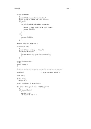 Example                                                              271


   if (fd == FAILED)
      {
      printf ("File cannot be written ton");
      printf ("Try to create new file? Y/Nn");
      if (yes())
         {
         if ((fd = CreateFile(fname)) == FAILED)
            {
            printf ("Cannot create file %sn",fname);
            return (FAILED);
            }
         }
      else
         {
         return (FAILED);
         }
      }

   error = write (fd,data,SIZE);

   if (error < SIZE)
      {
      printf ("Error writing to filen");
      if (error != FAILED)
         {
         printf ("File only partially writtenn");
         }
      }

   close (fd,data,SIZE);
   wait();
   return (error);
   }

   /*************************************************************/

   Edit(data)                          /* primitive text editor */

   char *data;

   { char *ptr;
     int ctr = 0;

   printf ("Contents of file:nn");

   for (ptr = data; ptr < (data + SIZE); ptr++)
      {
      if (isprint(*ptr))
         {
         putchar(*ptr);
         if ((ctr++ % 60) == 0)
 