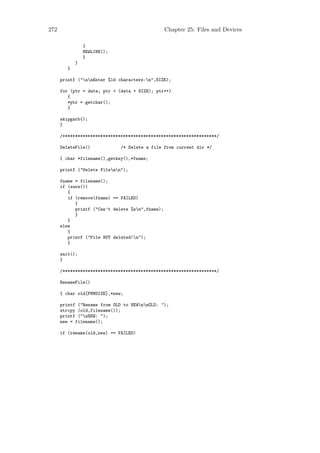 272                                               Chapter 25: Files and Devices

                 {
                 NEWLINE();
                 }
             }
         }

      printf ("nnEnter %1d characters:n",SIZE);

      for (ptr = data; ptr < (data + SIZE); ptr++)
         {
         *ptr = getchar();
         }

      skipgarb();
      }

      /*************************************************************/

      DeleteFile()            /* Delete a file from current dir */

      { char *filename(),getkey(),*fname;

      printf ("Delete Filenn");

      fname = filename();
      if (sure())
         {
         if (remove(fname) == FAILED)
            {
            printf ("Can’t delete %sn",fname);
            }
         }
      else
         {
         printf ("File NOT deleted!n");
         }

      wait();
      }

      /*************************************************************/

      RenameFile()

      { char old[FNMSIZE],*new;

      printf ("Rename from OLD to NEWnnOLD: ");
      strcpy (old,filename());
      printf ("nNEW: ");
      new = filename();

      if (rename(old,new) == FAILED)
 