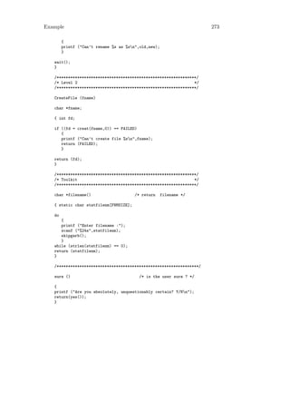 Example                                                               273

        {
        printf ("Can’t rename %s as %sn",old,new);
        }

   wait();
   }

   /*************************************************************/
   /* Level 2                                                   */
   /*************************************************************/

   CreateFile (fname)

   char *fname;

   { int fd;

   if ((fd = creat(fname,0)) == FAILED)
      {
      printf ("Can’t create file %sn",fname);
      return (FAILED);
      }

   return (fd);
   }

   /*************************************************************/
   /* Toolkit                                                   */
   /*************************************************************/

   char *filename()                     /* return     filename */

   { static char statfilenm[FNMSIZE];

   do
      {
      printf ("Enter filename :");
      scanf ("%24s",statfilenm);
      skipgarb();
      }
   while (strlen(statfilenm) == 0);
   return (statfilenm);
   }

   /**************************************************************/

   sure ()                                /* is the user sure ? */

   {
   printf ("Are you absolutely, unquestionably certain? Y/Nn");
   return(yes());
   }
 