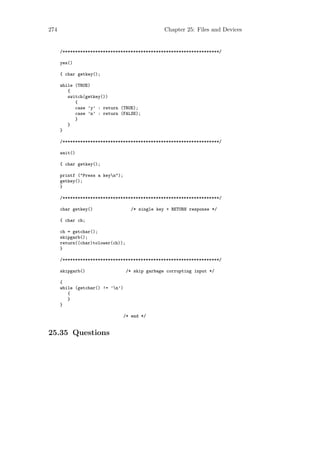 274                                               Chapter 25: Files and Devices


      /**************************************************************/

      yes()

      { char getkey();

      while (TRUE)
         {
         switch(getkey())
            {
            case ’y’ : return (TRUE);
            case ’n’ : return (FALSE);
            }
         }
      }

      /**************************************************************/

      wait()

      { char getkey();

      printf ("Press a keyn");
      getkey();
      }

      /**************************************************************/

      char getkey()                 /* single key + RETURN response */

      { char ch;

      ch = getchar();
      skipgarb();
      return((char)tolower(ch));
      }

      /**************************************************************/

      skipgarb()                   /* skip garbage corrupting input */

      {
      while (getchar() != ’n’)
         {
         }
      }

                                  /* end */


25.35 Questions
 