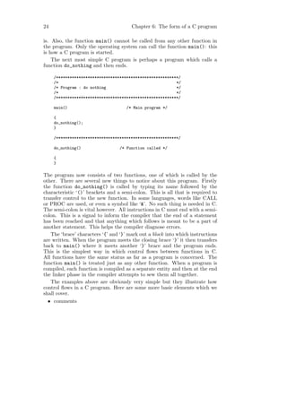 24                                     Chapter 6: The form of a C program

is. Also, the function main() cannot be called from any other function in
the program. Only the operating system can call the function main(): this
is how a C program is started.
    The next most simple C program is perhaps a program which calls a
function do_nothing and then ends.

     /******************************************************/
     /*                                                    */
     /* Program : do nothing                               */
     /*                                                    */
     /******************************************************/

     main()                          /* Main program */

     {
     do_nothing();
     }

     /******************************************************/

     do_nothing()                 /* Function called */

     {
     }

The program now consists of two functions, one of which is called by the
other. There are several new things to notice about this program. Firstly
the function do_nothing() is called by typing its name followed by the
characteristic ‘()’ brackets and a semi-colon. This is all that is required to
transfer control to the new function. In some languages, words like CALL
or PROC are used, or even a symbol like ‘&’. No such thing is needed in C.
The semi-colon is vital however. All instructions in C must end with a semi-
colon. This is a signal to inform the compiler that the end of a statement
has been reached and that anything which follows is meant to be a part of
another statement. This helps the compiler diagnose errors.
   The ‘brace’ characters ‘{’ and ‘}’ mark out a block into which instructions
are written. When the program meets the closing brace ‘}’ it then transfers
back to main() where it meets another ‘}’ brace and the program ends.
This is the simplest way in which control ﬂows between functions in C.
All functions have the same status as far as a program is concerned. The
function main() is treated just as any other function. When a program is
compiled, each function is compiled as a separate entity and then at the end
the linker phase in the compiler attempts to sew them all together.
   The examples above are obviously very simple but they illustrate how
control ﬂows in a C program. Here are some more basic elements which we
shall cover.
  • comments
 