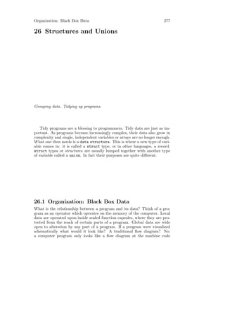 Organization: Black Box Data                                            277

26 Structures and Unions




Grouping data. Tidying up programs.




   Tidy programs are a blessing to programmers. Tidy data are just as im-
portant. As programs become increasingly complex, their data also grow in
complexity and single, independent variables or arrays are no longer enough.
What one then needs is a data structure. This is where a new type of vari-
able comes in: it is called a struct type, or in other languages, a record.
struct types or structures are usually lumped together with another type
of variable called a union. In fact their purposes are quite diﬀerent.




26.1 Organization: Black Box Data
What is the relationship between a program and its data? Think of a pro-
gram as an operator which operates on the memory of the computer. Local
data are operated upon inside sealed function capsules, where they are pro-
tected from the reach of certain parts of a program. Global data are wide
open to alteration by any part of a program. If a program were visualized
schematically what would it look like? A traditional ﬂow diagram? No:
a computer program only looks like a ﬂow diagram at the machine code
 