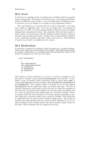 Declarations                                                               279

26.2 struct
A structure is a package of one or usually more variables which are grouped
under a single name. Structures are not like arrays: a structure can hold any
mixture of diﬀerent types of data: it can even hold arrays of diﬀerent types.
A structure can be as simple or as complex as the programmer desires.
   The word struct is a reserved word in C and it represents a new data
type, called an aggregate type. It is not any single type: the purpose of
structures is to oﬀer a tool for making whatever shape or form of variable
package that a programmer wishes. Any particular structure type is given a
name, called a structure-name and the variables (called members) within a
structure type are also given names. Finally, every variable which is declared
to be a particular structure type has a name of its own too. This plethora
of names is not really as complicated as it sounds.


26.3 Declarations
A structure is declared by making a blank template for a variable package.
This is most easily seen with the help of an example. The following statement
is actually a declaration, so it belongs with other declarations, either at the
head of a program or at the start of a block.

    struct PersonalData

       {
       char name[namesize];
       char address[addresssize];
       int YearOfBirth;
       int MonthOfBirth;
       int DayOfBirth;
       };

This purpose of this statement is to create a model or template to de-
ﬁne what a variable of type struct PersonalData will look like. It says:
deﬁne a type of variable which collectively holds a string called name, a
string called address and three integers called YearOfBirth, MonthOfBirth
and DayOfBirth. Any variable which is declared to be of type struct
PersonalData will be collectively made up of parts like these. The list of
variable components which make up the structure are called the members of
the structure: the names of the members are not the names of variables, but
are a way of naming the parts which make up a structure variable. (Note:
a variable which has been declared to be of type struct something is usu-
ally called just a structure rather than a structure variable. The distinction
is maintained here in places where confusion might arise.) The names of
members are held separate from the names of other identiﬁers in C, so it is
quite possible to have variable names and struct member names which are
the same. Older compilers did not support this luxury.
 
