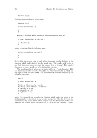 282                                         Chapter 26: Structures and Unions


      function (x,y);

The function then has to be declared:

      function (x,y)

      struct PersonalData x,y;

      {
      }

   Finally, a function which returns a structure variable such as:

      { struct PersonalData x,function();

      x = function();
      }

would be declared in the following way:

      struct PersonalData function ()

      {
      }

Notice that the return type of such a function must also be declared in the
function which calls that it, in the usual way. The reader will begin to
see that structure names account for a good deal of typing! The typedef
statement is a very good way of reducing this burden.
    The members of a structure are accessed with the ‘.’ dot character. This
is a structure member operator. Consider the structure variable x, which has
the type struct PersonalData. The members of x could be assigned by the
following program:

      main ()

      { struct PersonalData x;

      FillArray ("Some name", x.name);
      FillArray ("Some address", x.address);
      x.YearOfBirth = 1987;
      x.MonthOfBirth = 2;
      x.DayOfBirth = 19;
      }

where FillArray() is a hypothetical function which copies the string in the
ﬁrst parameter to the array in the second parameter. The dot between the
variable and the names which follow implies that the statements in this brief
program are talking about the members in the structure variable x, rather
 