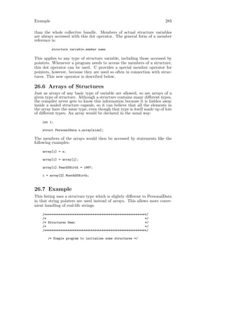 Example                                                                  283

than the whole collective bundle. Members of actual structure variables
are always accessed with this dot operator. The general form of a member
reference is:

          structure variable.member name

This applies to any type of structure variable, including those accessed by
pointers. Whenever a program needs to access the members of a structure,
this dot operator can be used. C provides a special member operator for
pointers, however, because they are used so often in connection with struc-
tures. This new operator is described below.

26.6 Arrays of Structures
Just as arrays of any basic type of variable are allowed, so are arrays of a
given type of structure. Although a structure contains many diﬀerent types,
the compiler never gets to know this information because it is hidden away
inside a sealed structure capsule, so it can believe that all the elements in
the array have the same type, even though that type is itself made up of lots
of diﬀerent types. An array would be declared in the usual way:

    int i;

    struct PersonalData x,array[size];

The members of the arrays would then be accessed by statements like the
following examples:

    array[i] = x;

    array[i] = array[j];

    array[i].YearOfBirth = 1987;

    i = array[2].MonthOfBirth;



26.7 Example
This listing uses a structure type which is slightly diﬀerent to PersonalData
in that string pointers are used instead of arrays. This allows more conve-
nient handling of real-life strings.

    /*********************************************************/
    /*                                                       */
    /* Structures Demo                                       */
    /*                                                       */
    /*********************************************************/

       /* Simple program to initialize some structures */
 