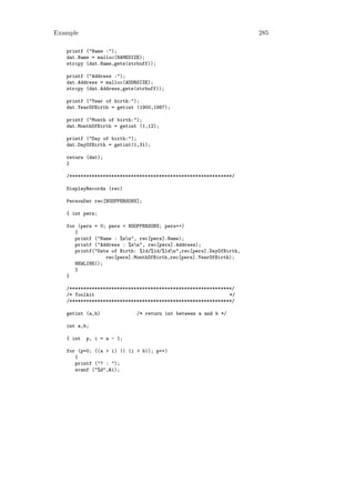 Example                                                             285

   printf ("Name :");
   dat.Name = malloc(NAMESIZE);
   strcpy (dat.Name,gets(strbuff));

   printf ("Address :");
   dat.Address = malloc(ADDRSIZE);
   strcpy (dat.Address,gets(strbuff));

   printf ("Year of birth:");
   dat.YearOfBirth = getint (1900,1987);

   printf ("Month of birth:");
   dat.MonthOfBirth = getint (1,12);

   printf ("Day of birth:");
   dat.DayOfBirth = getint(1,31);

   return (dat);
   }

   /**********************************************************/

   DisplayRecords (rec)

   PersonDat rec[NOOFPERSONS];

   { int pers;

   for (pers = 0; pers < NOOFPERSONS; pers++)
      {
      printf ("Name : %sn", rec[pers].Name);
      printf ("Address : %sn", rec[pers].Address);
      printf("Date of Birth: %1d/%1d/%1dn",rec[pers].DayOfBirth,
                 rec[pers].MonthOfBirth,rec[pers].YearOfBirth);
      NEWLINE();
      }
   }

   /**********************************************************/
   /* Toolkit                                                */
   /**********************************************************/

   getint (a,b)             /* return int between a and b */

   int a,b;

   { int   p, i = a - 1;

   for (p=0; ((a > i) || (i > b)); p++)
      {
      printf ("? : ");
      scanf ("%d",&i);
 