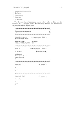 The form of a C program                                             25

 •   preprocessor commands
 •   functions
 •   declarations
 •   variables
 •   statements
   The skeleton plan of a program, shown below, helps to show how the
elements of a C program relate. The following chapters will then expand
upon this as a kind of basic plan.

     /****************************************************/
     /*                                                  */
     /* Skeleton program plan                            */
     /*                                                  */
     /****************************************************/

     #include <stdio.h>          /* Preprocessor defns */
     #include <myfile.c>

     #define SCREAM              "arghhhhh"
     #define NUMBER_OF_BONES     123

     /****************************************************/

     main ()                   /* Main program & start */

     { int a,b;                        /* declaration */

     a=random();
     b=function1();
     function2(a,b);
     }

     /****************************************************/

     function1 ()                             /* Purpose */

     {
     ....
     }

     /****************************************************/

     function2 (a,b)                          /* Purpose */

     int a,b;

     {
     ....
     }
 
