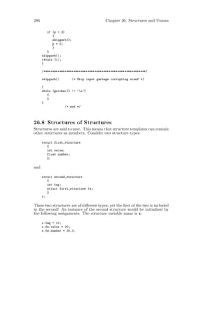 286                                          Chapter 26: Structures and Unions

         if (p > 2)
            {
            skipgarb();
            p = 0;
            }
         }
      skipgarb();
      return (i);
      }

      /**********************************************************/

      skipgarb()          /* Skip input garbage corrupting scanf */

      {
      while (getchar() != ’n’)
         {
         }
      }
                   /* end */



26.8 Structures of Structures
Structures are said to nest. This means that structure templates can contain
other structures as members. Consider two structure types:

      struct first_structure
         {
         int value;
         float number;
         };

and

      struct second_structure
         {
         int tag;
         struct first_structure fs;
         }
      x;

These two structures are of diﬀerent types, yet the ﬁrst of the two is included
in the second! An instance of the second structure would be initialized by
the following assignments. The structure variable name is x:

      x.tag = 10;
      x.fs.value = 20;
      x.fs.number = 30.0;
 