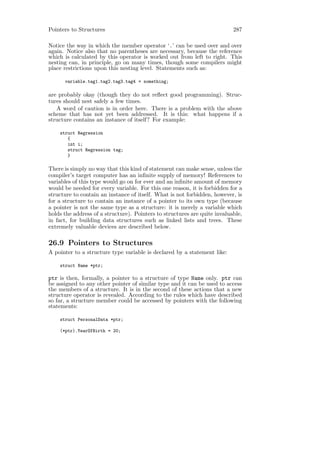 Pointers to Structures                                                     287

Notice the way in which the member operator ‘.’ can be used over and over
again. Notice also that no parentheses are necessary, because the reference
which is calculated by this operator is worked out from left to right. This
nesting can, in principle, go on many times, though some compilers might
place restrictions upon this nesting level. Statements such as:

      variable.tag1.tag2.tag3.tag4 = something;

are probably okay (though they do not reﬂect good programming). Struc-
tures should nest safely a few times.
   A word of caution is in order here. There is a problem with the above
scheme that has not yet been addressed. It is this: what happens if a
structure contains an instance of itself? For example:

    struct Regression
       {
       int i;
       struct Regression tag;
       }

There is simply no way that this kind of statement can make sense, unless the
compiler’s target computer has an inﬁnite supply of memory! References to
variables of this type would go on for ever and an inﬁnite amount of memory
would be needed for every variable. For this one reason, it is forbidden for a
structure to contain an instance of itself. What is not forbidden, however, is
for a structure to contain an instance of a pointer to its own type (because
a pointer is not the same type as a structure: it is merely a variable which
holds the address of a structure). Pointers to structures are quite invaluable,
in fact, for building data structures such as linked lists and trees. These
extremely valuable devices are described below.

26.9 Pointers to Structures
A pointer to a structure type variable is declared by a statement like:

    struct Name *ptr;

ptr is then, formally, a pointer to a structure of type Name only. ptr can
be assigned to any other pointer of similar type and it can be used to access
the members of a structure. It is in the second of these actions that a new
structure operator is revealed. According to the rules which have described
so far, a structure member could be accessed by pointers with the following
statements:

    struct PersonalData *ptr;

    (*ptr).YearOfBirth = 20;
 
