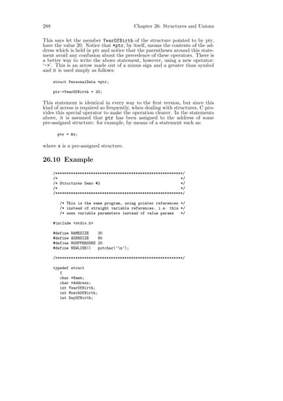 288                                            Chapter 26: Structures and Unions

This says let the member YearOfBirth of the structure pointed to by ptr,
have the value 20. Notice that *ptr, by itself, means the contents of the ad-
dress which is held in ptr and notice that the parentheses around this state-
ment avoid any confusion about the precedence of these operators. There is
a better way to write the above statement, however, using a new operator:
‘->’. This is an arrow made out of a minus sign and a greater than symbol
and it is used simply as follows:

      struct PersonalData *ptr;

      ptr->YearOfBirth = 20;

This statement is identical in every way to the ﬁrst version, but since this
kind of access is required so frequently, when dealing with structures, C pro-
vides this special operator to make the operation clearer. In the statements
above, it is assumed that ptr has been assigned to the address of some
pre-assigned structure: for example, by means of a statement such as:

       ptr = &x;

where x is a pre-assigned structure.

26.10 Example
      /*********************************************************/
      /*                                                       */
      /* Structures Demo #2                                    */
      /*                                                       */
      /*********************************************************/

         /* This is the same program, using pointer references */
         /* instead of straight variable references. i.e. this */
         /* uses variable parameters instead of value params   */

      #include <stdio.h>

      #define   NAMESIZE      30
      #define   ADDRSIZE      80
      #define   NOOFPERSONS   20
      #define   NEWLINE()     putchar(’n’);

      /*********************************************************/

      typedef struct
         {
         char *Name;
         char *Address;
         int YearOfBirth;
         int MonthOfBirth;
         int DayOfBirth;
 