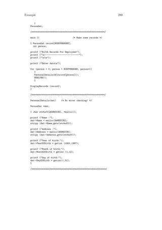 Example                                                           289

      }
   PersonDat;

   /*********************************************************/

   main ()                             /* Make some records */

   { PersonDat record[NOOFPERSONS];
     int person;

   printf ("Birth Records For Employees");
   printf ("n---------------------------");
   printf ("nn");

   printf ("Enter datan");

   for (person = 0; person < NOOFPERSONS; person++)
      {
      PersonalDetails(&(record[person]));
      NEWLINE();
      }

   DisplayRecords (record);
   }

   /*********************************************************/

   PersonalDetails(dat)       /* No error checking! */

   PersonDat *dat;

   { char strbuff[ADDRSIZE], *malloc();

   printf ("Name :");
   dat->Name = malloc(NAMESIZE);
   strcpy (dat->Name,gets(strbuff));

   printf ("Address :");
   dat->Address = malloc(ADDRSIZE);
   strcpy (dat->Address,gets(strbuff));

   printf ("Year of birth:");
   dat->YearOfBirth = getint (1900,1987);

   printf ("Month of birth:");
   dat->MonthOfBirth = getint (1,12);

   printf ("Day of birth:");
   dat->DayOfBirth = getint(1,31);
   }

   /**********************************************************/
 