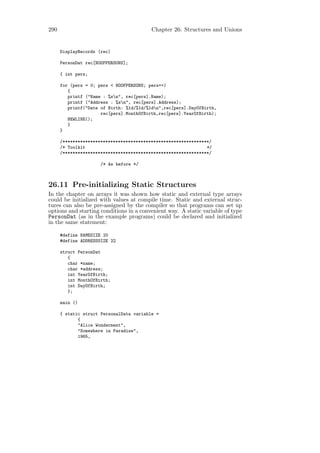 290                                       Chapter 26: Structures and Unions


      DisplayRecords (rec)

      PersonDat rec[NOOFPERSONS];

      { int pers;

      for (pers = 0; pers < NOOFPERSONS; pers++)
         {
         printf ("Name : %sn", rec[pers].Name);
         printf ("Address : %sn", rec[pers].Address);
         printf("Date of Birth: %1d/%1d/%1dn",rec[pers].DayOfBirth,
                      rec[pers].MonthOfBirth,rec[pers].YearOfBirth);
         NEWLINE();
         }
      }

      /**********************************************************/
      /* Toolkit                                                */
      /**********************************************************/

                      /* As before */



26.11 Pre-initializing Static Structures
In the chapter on arrays it was shown how static and external type arrays
could be initialized with values at compile time. Static and external struc-
tures can also be pre-assigned by the compiler so that programs can set up
options and starting conditions in a convenient way. A static variable of type
PersonDat (as in the example programs) could be declared and initialized
in the same statement:

      #define NAMESIZE 20
      #define ADDRESSSIZE 22

      struct PersonDat
         {
         char *name;
         char *address;
         int YearOfBirth;
         int MonthOfBirth;
         int DayOfBirth;
         };

      main ()

      { static struct PersonalData variable =
             {
             "Alice Wonderment",
             "Somewhere in Paradise",
             1965,
 