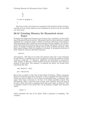 Creating Memory for Dynamical struct Types                                  291

             5,
             12
             };

    /* rest of program */

    }

   The items in the curly braces are matched to the members of the structure
variable and any items which are not initialized by items in the list are ﬁlled
out with zeros.

26.12 Creating Memory for Dynamical struct
      Types
Probably the single most frequent use of struct type variables is in the build-
ing of dynamical data structures. Dynamical data are data which are created
explicitly by a program using a scheme of memory allocation and pointers.
Normal program data, which are reserved space by the compiler, are, in fact,
static data structures because they do not change during the course of a pro-
gram: an integer is always an integer and an array is always an array: their
sizes cannot change while the program is running. A dynamical structure is
built using the memory allocation function:

        malloc()

and pointers. The idea is to create the memory space for a new structure
as and when it is needed and to use a pointer to access the members of that
structure, using the ‘->’ operator. malloc() was described in connection
with strings: it allocates a ﬁxed number of bytes of memory and returns a
pointer to that data. For instance, to allocate ten bytes, one would write
something like this:

    char *malloc(), *ptr;

    ptr = malloc(10);

ptr is then a pointer to the start of that block of 10 bytes. When a program
wants to create the space for a structure, it has a template for that structure,
which was used to deﬁne it, but it does not generally know, in advance, how
many bytes long a structure is. In fact, it is seldom possible to know this
information, since a structure may occupy more memory than the sum of
its parts. How then does a program know how must space to allocate? The
C compiler comes to the rescue here, by providing a compile time operator
called

         sizeof ()

which calculates the size of an object while a program is compiling. For
example:
 