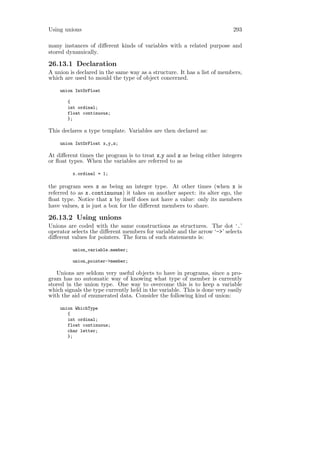 Using unions                                                               293

many instances of diﬀerent kinds of variables with a related purpose and
stored dynamically.

26.13.1 Declaration
A union is declared in the same way as a structure. It has a list of members,
which are used to mould the type of object concerned.

    union IntOrFloat

       {
       int ordinal;
       float continuous;
       };

This declares a type template. Variables are then declared as:

    union IntOrFloat x,y,z;

At diﬀerent times the program is to treat x,y and z as being either integers
or ﬂoat types. When the variables are referred to as

         x.ordinal = 1;

the program sees x as being an integer type. At other times (when x is
referred to as x.continuous) it takes on another aspect: its alter ego, the
ﬂoat type. Notice that x by itself does not have a value: only its members
have values, x is just a box for the diﬀerent members to share.

26.13.2 Using unions
Unions are coded with the same constructions as structures. The dot ‘.’
operator selects the diﬀerent members for variable and the arrow ‘->’ selects
diﬀerent values for pointers. The form of such statements is:

         union_variable.member;

         union_pointer->member;

   Unions are seldom very useful objects to have in programs, since a pro-
gram has no automatic way of knowing what type of member is currently
stored in the union type. One way to overcome this is to keep a variable
which signals the type currently held in the variable. This is done very easily
with the aid of enumerated data. Consider the following kind of union:

    union WhichType
       {
       int ordinal;
       float continuous;
       char letter;
       };
 