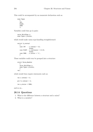 294                                       Chapter 26: Structures and Unions


This could be accompanied by an enumerate declaration such as:

      enum Types
         {
         INT,
         FLOAT,
         CHAR
         };

Variables could then go in pairs:

      union WhichType x;
      enum Types x_status;

which would make union type-handling straightforward:

      switch (x_status)
         {
         case INT   : x.ordinal = 12;
                      break;
         case FLOAT : x.continuous = 12.23;
                      break;
         case CHAR : x.letter = ’*’;
         }

These variables could even be grouped into a structure:

      struct Union_Handler
         {
         union WhichType x;
         enum Types x_status;
         }
      var;

which would then require statements such as:

      var.x.ordinal = 2;

      ptr->x.ordinal = 2;

      var.x_status = CHAR;

and so on...

26.14 Questions
 1. What is the diﬀerence between a structure and a union?
 2. What is a member?
 