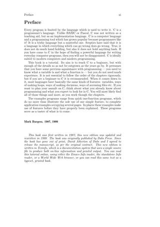 Preface                                                                      xi

Preface
Every program is limited by the language which is used to write it. C is a
programmer’s language. Unlike BASIC or Pascal, C was not written as a
teaching aid, but as an implementation language. C is a computer language
and a programming tool which has grown popular because programmers like
it! It is a tricky language but a masterful one. Sceptics have said that it is
a language in which everything which can go wrong does go wrong. True, it
does not do much hand holding, but also it does not hold anything back. If
you have come to C in the hope of ﬁnding a powerful language for writing
everyday computer programs, then you will not be disappointed. C is ideally
suited to modern computers and modern programming.
    This book is a tutorial. Its aim is to teach C to a beginner, but with
enough of the details so as not be outgrown as the years go by. It presumes
that you have some previous aquaintance with programming — you need to
know what a variable is and what a function is — but you do not need much
experience. It is not essential to follow the order of the chapters rigorously,
but if you are a beginner to C it is recommended. When it comes down to
it, most languages have basically the same kinds of features: variables, ways
of making loops, ways of making decisions, ways of accessing ﬁles etc. If you
want to plan your assault on C, think about what you already know about
programming and what you expect to look for in C. You will most likely ﬁnd
all of those things and more, as you work though the chapters.
    The examples programs range from quick one-function programs, which
do no more than illustrate the sole use of one simple feature, to complete
application examples occupying several pages. In places these examples make
use of features before they have properly been explained. These programs
serve as a taster of what is to come.


Mark Burgess. 1987, 1999



    This book was ﬁrst written in 1987; this new edition was updated and
rewritten in 1999. The book was originally published by Dabs Press. Since
the book has gone out of print, David Atherton of Dabs and I agreed to
release the manuscript, as per the original contract. This new edition is
written in Texinfo, which is a documentation system that uses a single source
ﬁle to produce both on-line information and printed output. You can read
this tutorial online, using either the Emacs Info reader, the standalone Info
reader, or a World Wide Web browser, or you can read this same text as a
typeset, printed book.
 