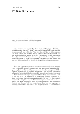 Data Structures                                                           297

27 Data Structures




Uses for struct variables. Structure diagrams.




    Data structures are organized patterns of data. The purpose of building a
data structure is to create a pattern of information which models a particular
situation clearly and eﬃciently. Take the simplest kind of data structure:
the array. Arrays are good for storing patterns of information which look
like tables, or share a tabular structure. For example, a chess board looks
like a two dimensional array, so a chess game would naturally use a two
dimensional array to store the positions of pieces on the chess board. The
aim of a data structure is to model real life patterns with program data.



   Most real application programs require a more complex data structure
than C variables can oﬀer; often arrays are not suitable structures for a
given application. To see this, consider an application example in which a
program stores a map of the local countryside. This program has to store
information about individual towns and it has to be able to give directions
to the user about how to get to particular towns from some reference point.
In real life, all of this information is most easily conveyed by means of a
map, with towns’ vital statistics written on it. (See ﬁgure 1.) The diagram
shows such a simpliﬁed map of the surrounding land. This sort of map is,
ideally, just what a computer ought to be able to store. The handicap is
that the map does not look very computerish. If the map is ever going to be
stored in a computer it will need to look more mechanical. A transformation
 