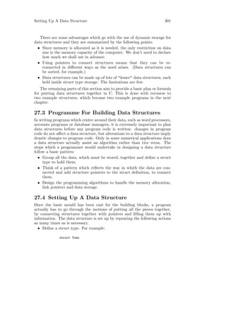 Setting Up A Data Structure                                              301



   There are some advantages which go with the use of dynamic storage for
data structures and they are summarized by the following points:
  • Since memory is allocated as it is needed, the only restriction on data
    size is the memory capacity of the computer. We don’t need to declare
    how much we shall use in advance.
  • Using pointers to connect structures means that they can be re-
    connected in diﬀerent ways as the need arises. (Data structures can
    be sorted, for example.)
  • Data structures can be made up of lots of "lesser" data structures, each
    held inside struct type storage. The limitations are few.
   The remaining parts of this section aim to provide a basic plan or formula
for putting data structures together in C. This is done with recourse to
two example structures, which become two example programs in the next
chapter.

27.3 Programme For Building Data Structures
In writing programs which centre around their data, such as word processors,
accounts programs or database managers, it is extremely important to plan
data structures before any program code is written: changes in program
code do not aﬀect a data structure, but alterations to a data structure imply
drastic changes to program code. Only in some numerical applications does
a data structure actually assist an algorithm rather than vice versa. The
steps which a programmer would undertake in designing a data structure
follow a basic pattern:
  • Group all the data, which must be stored, together and deﬁne a struct
     type to hold them.
  • Think of a pattern which reﬂects the way in which the data are con-
     nected and add structure pointers to the struct deﬁnition, to connect
     them.
  • Design the programming algorithms to handle the memory allocation,
     link pointers and data storage.

27.4 Setting Up A Data Structure
Once the basic mould has been cast for the building blocks, a program
actually has to go through the motions of putting all the pieces together,
by connecting structures together with pointers and ﬁlling them up with
information. The data structure is set up by repeating the following actions
as many times as is necessary.
  • Deﬁne a struct type. For example:

              struct Town
 