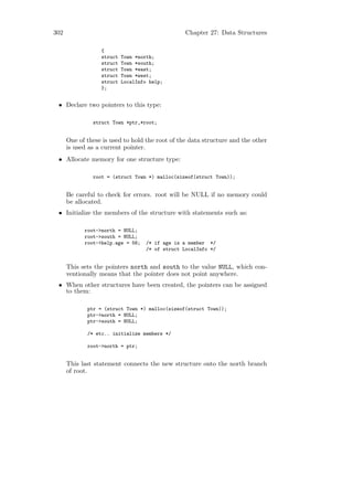 302                                               Chapter 27: Data Structures

                  {
                  struct   Town *north;
                  struct   Town *south;
                  struct   Town *east;
                  struct   Town *west;
                  struct   LocalInfo help;
                  };


 • Declare two pointers to this type:

               struct Town *ptr,*root;


      One of these is used to hold the root of the data structure and the other
      is used as a current pointer.
 • Allocate memory for one structure type:

               root = (struct Town *) malloc(sizeof(struct Town));


      Be careful to check for errors. root will be NULL if no memory could
      be allocated.
 • Initialize the members of the structure with statements such as:

            root->north = NULL;
            root->south = NULL;
            root->help.age = 56;    /* if age is a member */
                                    /* of struct LocalInfo */


      This sets the pointers north and south to the value NULL, which con-
      ventionally means that the pointer does not point anywhere.
 • When other structures have been created, the pointers can be assigned
   to them:

             ptr = (struct Town *) malloc(sizeof(struct Town));
             ptr->north = NULL;
             ptr->south = NULL;

             /* etc.. initialize members */

             root->north = ptr;


      This last statement connects the new structure onto the north branch
      of root.
 