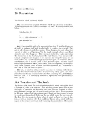 Functions and The Stack                                                     307

28 Recursion

The daemon which swallowed its tail.

   This section is about program structures which can talk about themselves.
What happens to a function which makes a call itself? Examine the function
below:

      Well_Function ()

      {
      /* ... other statements ... */

      Well_Function ();
      }

    Well_Function() is said to be a recursive function. It is deﬁned in terms
of itself: it contains itself and it calls itself. It swallows its own tail! The
act of self-reference is called recursion. What happens to such a function
when it is called in a C program? In the simple example above, something
dramatic and fatal happens. The computer, naturally, begins executing
the statements in the function, inside the curly braces. This much is only
normal: programs are designed to do this and the computer could do no
more and no less. Eventually the program comes upon the statement Well_
Function(); and it makes a call to that function again. It then begins
executing statements in Well_function(), from the beginning, as though it
were a new function, until it comes upon the statement Well_Function()
and then it calls the function again....
    This kind of function calling scenario is doomed to continue without end,
as, each time the function is called, it is inevitably called again. The com-
puter becomes totally consumed with the task of calling Well_Function()
over and over. It is apparently doomed to repeat the same procedure for
ever. Or is it?

28.1 Functions and The Stack
We should think about the exact sequence of events which takes place when
a function is called in a program. This will help to cast some light on the
mechanics of recursion and recursive functions. When a function is called,
control passes from one place in a program to another place. The statements
in this new region of the program are carried out and then control returns
to a statement immediately following the one which made the function call.
But how does the computer know where it must go back to, when it has
ﬁnished with a function call? It is suddenly thrown into a wildly diﬀerent
region of the memory and ﬁnds itself executing statements there. How can it
 