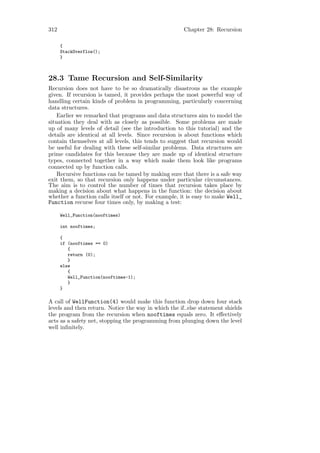 312                                                   Chapter 28: Recursion

      {
      StackOverflow();
      }



28.3 Tame Recursion and Self-Similarity
Recursion does not have to be so dramatically disastrous as the example
given. If recursion is tamed, it provides perhaps the most powerful way of
handling certain kinds of problem in programming, particularly concerning
data structures.
    Earlier we remarked that programs and data structures aim to model the
situation they deal with as closely as possible. Some problems are made
up of many levels of detail (see the introduction to this tutorial) and the
details are identical at all levels. Since recursion is about functions which
contain themselves at all levels, this tends to suggest that recursion would
be useful for dealing with these self-similar problems. Data structures are
prime candidates for this because they are made up of identical structure
types, connected together in a way which make them look like programs
connected up by function calls.
    Recursive functions can be tamed by making sure that there is a safe way
exit them, so that recursion only happens under particular circumstances.
The aim is to control the number of times that recursion takes place by
making a decision about what happens in the function: the decision about
whether a function calls itself or not. For example, it is easy to make Well_
Function recurse four times only, by making a test:

      Well_Function(nooftimes)

      int nooftimes;

      {
      if (nooftimes == 0)
         {
         return (0);
         }
      else
         {
         Well_Function(nooftimes-1);
         }
      }

A call of WellFunction(4) would make this function drop down four stack
levels and then return. Notice the way in which the if..else statement shields
the program from the recursion when nooftimes equals zero. It eﬀectively
acts as a safety net, stopping the programming from plunging down the level
well inﬁnitely.
 