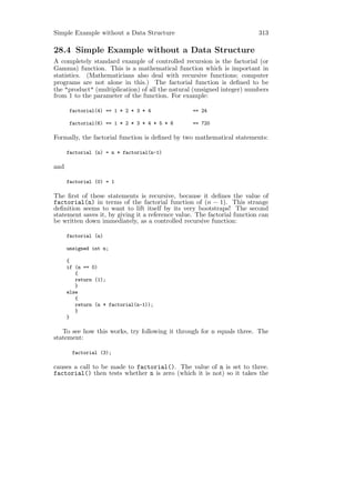 Simple Example without a Data Structure                                   313

28.4 Simple Example without a Data Structure
A completely standard example of controlled recursion is the factorial (or
Gamma) function. This is a mathematical function which is important in
statistics. (Mathematicians also deal with recursive functions; computer
programs are not alone in this.) The factorial function is deﬁned to be
the "product" (multiplication) of all the natural (unsigned integer) numbers
from 1 to the parameter of the function. For example:

      factorial(4) == 1 * 2 * 3 * 4               == 24

      factorial(6) == 1 * 2 * 3 * 4 * 5 * 6       == 720

Formally, the factorial function is deﬁned by two mathematical statements:

      factorial (n) = n * factorial(n-1)

and

      factorial (0) = 1

The ﬁrst of these statements is recursive, because it deﬁnes the value of
factorial(n) in terms of the factorial function of (n − 1). This strange
deﬁnition seems to want to lift itself by its very bootstraps! The second
statement saves it, by giving it a reference value. The factorial function can
be written down immediately, as a controlled recursive function:

      factorial (n)

      unsigned int n;

      {
      if (n == 0)
         {
         return (1);
         }
      else
         {
         return (n * factorial(n-1));
         }
      }

   To see how this works, try following it through for n equals three. The
statement:

       factorial (3);

causes a call to be made to factorial(). The value of n is set to three.
factorial() then tests whether n is zero (which it is not) so it takes the
 