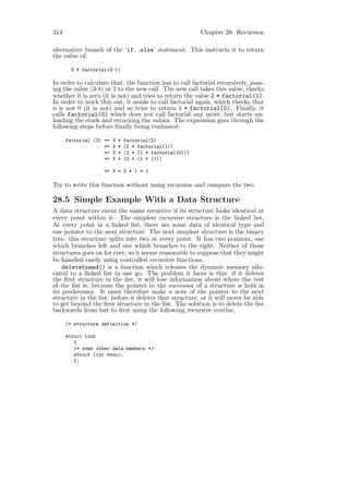 314                                                         Chapter 28: Recursion

alternative branch of the ‘if..else’ statement. This instructs it to return
the value of:

       3 * factorial(3-1)

In order to calculate that, the function has to call factorial recursively, pass-
ing the value (3-1) or 2 to the new call. The new call takes this value, checks
whether it is zero (it is not) and tries to return the value 2 * factorial(1).
In order to work this out, it needs to call factorial again, which checks that
n is not 0 (it is not) and so tries to return 1 * factorial(0). Finally, it
calls factorial(0) which does not call factorial any more, but starts un-
loading the stack and returning the values. The expression goes through the
following steps before ﬁnally being evaluated:

      factorial (3) ==   3   *   factorial(2)
                    ==   3   *   (2 * factorial(1))
                    ==   3   *   (2 * (1 * factorial(0)))
                    ==   3   *   (2 * (1 * 1)))

                    == 3 * 2 * 1 * 1

Try to write this function without using recursion and compare the two.

28.5 Simple Example With a Data Structure
A data structure earns the name recursive if its structure looks identical at
every point within it. The simplest recursive structure is the linked list.
At every point in a linked list, there are some data of identical type and
one pointer to the next structure. The next simplest structure is the binary
tree: this structure splits into two at every point. It has two pointers, one
which branches left and one which branches to the right. Neither of these
structures goes on for ever, so it seems reasonable to suppose that they might
be handled easily using controlled recursive functions.
    deletetoend() is a function which releases the dynamic memory allo-
cated to a linked list in one go. The problem it faces is this: if it deletes
the ﬁrst structure in the list, it will lose information about where the rest
of the list is, because the pointer to the successor of a structure is held in
its predecessor. It must therefore make a note of the pointer to the next
structure in the list, before it deletes that structure, or it will never be able
to get beyond the ﬁrst structure in the list. The solution is to delete the list
backwards from last to ﬁrst using the following recursive routine.

      /* structure definition */

      struct list
         {
         /* some other data members */
         struct list *succ;
         };
 