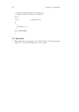28                                                   Chapter 7: Comments


     /* A bar like the one above can be used to */
     /* separate functions visibly in a program */

     main ()

     { int i;                 /* declarations */

     do

          {
          /* Nothing !!! */
          }

     while (NOTFINISHED);

     }



7.3 Question
 1. What happens if a comment is not ended? That is if the programmer
    types ‘/*’ .. to start but forgets the ..‘*/’ to close?
 