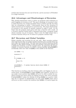 316                                                      Chapter 28: Recursion



newlast then becomes the new end of the list, and its successor is NULLiﬁed
in a single statement.

28.6 Advantages and Disadvantages of Recursion
Why should programmers want to clutter up programs with techniques as
mind boggling as recursion at all? The great advantage of recursion is that
it makes functions very simple and allows them to behave just like the thing
they are attempting to model. Unfortunately there are few situations in
which recursion can be employed in a practical way. The major disadvantage
of recursion is the amount of memory required to make it work: do not
forget that the program stack grows each time a function call is made. If
a recursive function buried itself a thousand levels deep, a program would
almost certainly run out of memory. There is also the slight danger that a
recursive function will go out of control if a program contains bugs.

28.7 Recursion and Global Variables
Global variables and recursion do not mix well. Most recursive routines
only work because they are sealed capsules and what goes on inside them can
never aﬀect the outside world. The only time that recursive functions should
attempt to alter global storage is when the function concerned operates on
a global data structure, as in the example above. To appreciate the danger,
consider a recursive function, in which a second function alterGLOBAL()
accidentally alters the value of GLOBAL in the middle of the function:

      int GLOBAL = -2;

      recursion ()

      {
      if (++GLOBAL == 0)
         {
         return (0);
         }

      alterGLOBAL();     /* another function which alters GLOBAL */
      recursion();
      }

This function is treading a ﬁne line between safety and digging its own re-
cursive grave. If alterGLOBAL() makes GLOBAL more negative, as fast as ++
can make it more positive then GLOBAL will never be able to satisfy the con-
dition of being zero and it will go on making recursive calls, never returning.
If alterGLOBAL() makes the mistake of setting GLOBAL to a positive value,
then the ++ operator in recursion() can only make GLOBAL larger and it
will never be able to satisfy the condition that GLOBAL == 0 and so again the
 