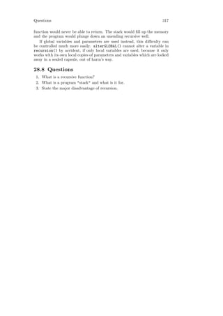 Questions                                                               317

function would never be able to return. The stack would ﬁll up the memory
and the program would plunge down an unending recursive well.
   If global variables and parameters are used instead, this diﬃculty can
be controlled much more easily. alterGLOBAL() cannot alter a variable in
recursion() by accident, if only local variables are used, because it only
works with its own local copies of parameters and variables which are locked
away in a sealed capsule, out of harm’s way.

28.8 Questions
 1. What is a recursive function?
 2. What is a program "stack" and what is it for.
 3. State the major disadvantage of recursion.
 