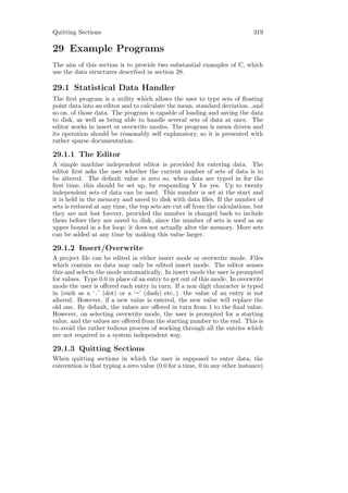 Quitting Sections                                                           319

29 Example Programs
The aim of this section is to provide two substantial examples of C, which
use the data structures described in section 28.

29.1 Statistical Data Handler
The ﬁrst program is a utility which allows the user to type sets of ﬂoating
point data into an editor and to calculate the mean, standard deviation...and
so on, of those data. The program is capable of loading and saving the data
to disk, as well as being able to handle several sets of data at once. The
editor works in insert or overwrite modes. The program is menu driven and
its operation should be reasonably self explanatory, so it is presented with
rather sparse documentation.

29.1.1 The Editor
A simple machine independent editor is provided for entering data. The
editor ﬁrst asks the user whether the current number of sets of data is to
be altered. The default value is zero so, when data are typed in for the
ﬁrst time, this should be set up, by responding Y for yes. Up to twenty
independent sets of data can be used. This number is set at the start and
it is held in the memory and saved to disk with data ﬁles. If the number of
sets is reduced at any time, the top sets are cut oﬀ from the calculations, but
they are not lost forever, provided the number is changed back to include
them before they are saved to disk, since the number of sets is used as an
upper bound in a for loop: it does not actually alter the memory. More sets
can be added at any time by making this value larger.

29.1.2 Insert/Overwrite
A project ﬁle can be edited in either insert mode or overwrite mode. Files
which contain no data may only be edited insert mode. The editor senses
this and selects the mode automatically. In insert mode the user is prompted
for values. Type 0.0 in place of an entry to get out of this mode. In overwrite
mode the user is oﬀered each entry in turn. If a non digit character is typed
in (such as a ‘.’ (dot) or a ‘-’ (dash) etc..) the value of an entry is not
altered. However, if a new value is entered, the new value will replace the
old one. By default, the values are oﬀered in turn from 1 to the ﬁnal value.
However, on selecting overwrite mode, the user is prompted for a starting
value, and the values are oﬀered from the starting number to the end. This is
to avoid the rather tedious process of working through all the entries which
are not required in a system independent way.

29.1.3 Quitting Sections
When quitting sections in which the user is supposed to enter data, the
convention is that typing a zero value (0.0 for a time, 0 in any other instance)
 