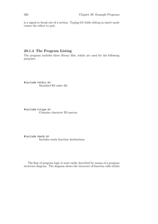 320                                          Chapter 29: Example Programs

is a signal to break out of a section. Typing 0.0 while editing in insert mode
causes the editor to quit.




29.1.4 The Program Listing
The program includes three library ﬁles, which are used for the following
purposes.




#include <stdio.h>
          Standard IO eader ﬁle




#include <ctype.h>
          Contains character ID macros




#include <math.h>
          Includes math function declarations




   The ﬂow of program logic is most easily described by means of a program
structure diagram. The diagram shows the structure of function calls within
 