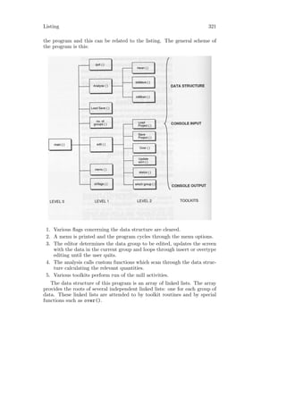 Listing                                                                  321

the program and this can be related to the listing. The general scheme of
the program is this:




 1. Various ﬂags concerning the data structure are cleared.
 2. A menu is printed and the program cycles through the menu options.
 3. The editor determines the data group to be edited, updates the screen
    with the data in the current group and loops through insert or overtype
    editing until the user quits.
 4. The analysis calls custom functions which scan through the data struc-
    ture calculating the relevant quantities.
 5. Various toolkits perform run of the mill activities.
   The data structure of this program is an array of linked lists. The array
provides the roots of several independent linked lists: one for each group of
data. These linked lists are attended to by toolkit routines and by special
functions such as over().
 