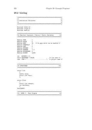 322                                              Chapter 29: Example Programs

29.2 Listing
      /************************************************************/
      /*                                                          */
      /* Statistical Calculator                                   */
      /*                                                          */
      /************************************************************/

      #include <stdio.h>
      #include <ctype.h>
      #include <math.h>

      /***********************************************************/
      /** Manifest Constants / Macros / Static Variables        **/
      /***********************************************************/

      #define   TRUE         1
      #define   FALSE        0
      #define   GRPS         20    /* No grps which can be handled */
      #define   CAREFULLY    1
      #define   FAST         0
      #define   NOTZERO      1
      #define   ENDMARK      -1.1
      #define   NOTENDMARK   0
      #define   BIGNUM       1e300

      int   DATSETS = 0;
      short DATATHERE = FALSE;                       /* list data */
      char *FSP = "..........................";      /* project name */


      /**********************************************************/
      /** STRUCTURES                                           **/
      /**********************************************************/

      struct list
         {
         double value;
         struct list *succ;
         };

      struct Vlist
         {
         struct list *datptr;
         int datathere;
         }
      Data[GRPS];

      /***********************************************************/
      /** LEVEL 0 : Main Program                                **/
      /***********************************************************/
 