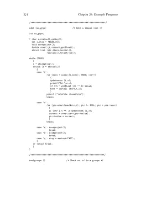 324                                            Chapter 29: Example Programs

      /*************************************************************/

      edit (no_grps)                      /* Edit a linked list */

      int no_grps;

      { char s,status(),getkey();
        int i,stop = FALSE,ctr;
        void saveproject();
        double over(),t,correct,getfloat();
        struct list *ptr,*here,*eolist(),
                    *install(),*startfrom();

      while (TRUE)
         {
         i = whichgroup();
         switch (s = status(i))
            {
            case ’i’:
                    for (here = eolist(i,&ctr); TRUE; ctr++)
                       {
                       updatescrn (i,s);
                       printf("%d:",ctr);
                       if ((t = getfloat ()) == 0) break;
                       here = install (here,t,i);
                       }
                    printf ("nnFile closednn");
                    break;

            case ’o’:
                    for (ptr=startfrom(&ctr,i); ptr != NULL; ptr = ptr->succ)
                      {
                      if (ctr % 4 == 1) updatescrn (i,s);
                      correct = over(ctr++,ptr->value);
                      ptr->value = correct;
                      }
                    break;

             case ’s’: saveproject();
                       break;
             case ’l’: loadproject();
                       break;
             case ’q’: stop = wantout(FAST);
             }
          if (stop) break;
          }
      }

      /************************************************************/

      noofgroups ()                  /* Check no. of data groups */
 