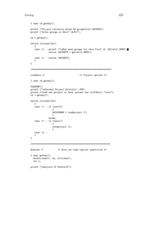 Listing                                                                 325

    { char ch,getkey();

    printf ("Project currently holds %d groupsnn",DATSETS);
    printf ("Alter groups or Edit? (A/E)");

    ch = getkey();

    switch (tolower(ch))
       {
       case ’a’ : printf ("nHow many groups for this file? (0..%d)nn",GRPS);
                  return (DATSETS = getint(0,GRPS));

          case ’e’ : return (DATSETS);
          }
    }

    /*************************************************************/

    LoadSave ()                              /* Project options */

    { char ch,getkey();

    CLRSCRN();
    printf ("nCurrent Project %snnn", FSP);
    printf ("Load new project or Save current one (L/S/Quit) ?nn");
    ch = getkey();

    switch (tolower(ch))
       {
       case ’l’ : if (sure())
                     {
                     DATATHERE = loadproject ();
                     }
                  break;
       case ’s’ : if (sure())
                     {
                     saveproject ();
                     }
       case ’q’ :
       }
    }

    /************************************************************/

    Analyse ()              /* Work out some typical quantities */

    { char getkey();
      double mean(), mn, millikan();
      int i;

    printf ("Analysis of Datann");
 