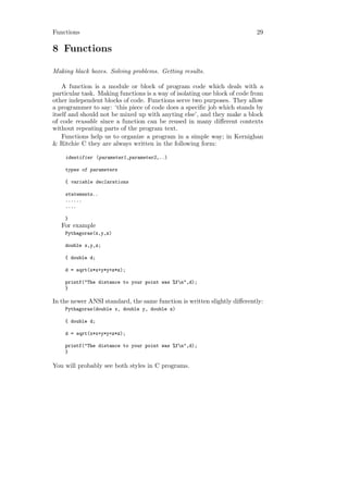 Functions                                                                  29

8 Functions

Making black boxes. Solving problems. Getting results.

    A function is a module or block of program code which deals with a
particular task. Making functions is a way of isolating one block of code from
other independent blocks of code. Functions serve two purposes. They allow
a programmer to say: ‘this piece of code does a speciﬁc job which stands by
itself and should not be mixed up with anyting else’, and they make a block
of code reusable since a function can be reused in many diﬀerent contexts
without repeating parts of the program text.
    Functions help us to organize a program in a simple way; in Kernighan
& Ritchie C they are always written in the following form:

    identifier (parameter1,parameter2,..)

    types of parameters

    { variable declarations

    statements..
    ......
    ....

    }
   For example
    Pythagoras(x,y,z)

    double x,y,z;

    { double d;

    d = sqrt(x*x+y*y+z*z);

    printf("The distance to your point was %fn",d);
    }

In the newer ANSI standard, the same function is written slightly diﬀerently:
    Pythagoras(double x, double y, double z)

    { double d;

    d = sqrt(x*x+y*y+z*z);

    printf("The distance to your point was %fn",d);
    }

You will probably see both styles in C programs.
 