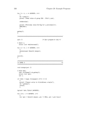 326                                           Chapter 29: Example Programs

      for (i = 1; i <= DATSETS; i++)
         {
         mn = mean(i);
         printf ("Mean value of group %2d : %fn",i,mn);

         stddevs(mn);

         printf ("Millikan value %d %lg:n",i,millikan(i));
         NEWLINE();
         }

      getkey();
      }

      /************************************************************/

      quit ()                            /* Quit program & tidy */

      { short i;
        struct list *deletetoend();

      for (i = 0; i <= DATSETS; i++)
         {
         deletetoend (Data[i].datptr);
         }

      exit(0);
      }

      /************************************************************/
      /* LEVEL 2                                                  */
      /************************************************************/

      void saveproject ()

      { FILE *dfx;
        char *filename(),ch,getkey();
        struct list *ptr;
        int i;

      if ((dfx = fopen (filename(),"w")) == 0)
         {
         printf ("Cannot write to filenPress a keyn");
         ch = getkey();
         return;
         }

      fprintf (dfx,"%ldn",DATSETS);

      for (i=1; i <= DATSETS; i++)
         {
         for (ptr = Data[i].datptr; ptr != NULL; ptr = ptr->succ)
 