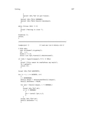 Listing                                                              327

             {
             fprintf (dfx,"%lf n",ptr->value);
             }
          fprintf (dfx,"%fn",ENDMARK);
          fprintf (dfx,"%dn",Data[i].datathere);
          }

    while (fclose (dfx) != 0)
       {
       printf ("Waiting to close ");
       }

    blankline ();
    return;
    }

    /************************************************************/

    loadproject ()                /* Load new list & delete old */

    { FILE *dfx;
      char *filename(),ch,getkey();
      int   r,i;
      double t = 1.0;
      struct list *ptr,*install(),*deletetoend();

    if ((dfx = fopen(filename(),"r")) == NULL)
       {
       printf ("File cannot be readnPress any keyn");
       ch = getkey();
       return (0);
       }

    fscanf (dfx,"%ld",&DATSETS);

    for (i = 1; i <= DATSETS; i++)
       {
       t = NOTENDMARK;
       Data[i].datptr = deletetoend(Data[i].datptr);
       Data[i].datathere = FALSE;

          for (ptr = Data[i].datptr; t != ENDMARK;)
             {
             fscanf (dfx,"%lf",&t);
             if (t != ENDMARK)
                {
                ptr = install (ptr,t,i);
                }
             }
          fscanf (dfx,"%ld",&r);
          Data[i].datathere = r;
          }
 