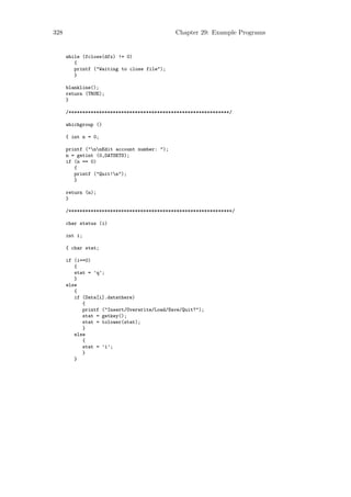 328                                           Chapter 29: Example Programs


      while (fclose(dfx) != 0)
         {
         printf ("Waiting to close file");
         }

      blankline();
      return (TRUE);
      }

      /**********************************************************/

      whichgroup ()

      { int n = 0;

      printf ("nnEdit account number: ");
      n = getint (0,DATSETS);
      if (n == 0)
         {
         printf ("Quit!n");
         }

      return (n);
      }

      /***********************************************************/

      char status (i)

      int i;

      { char stat;

      if (i==0)
         {
         stat = ’q’;
         }
      else
         {
         if (Data[i].datathere)
            {
            printf ("Insert/Overwrite/Load/Save/Quit?");
            stat = getkey();
            stat = tolower(stat);
            }
         else
            {
            stat = ’i’;
            }
         }
 